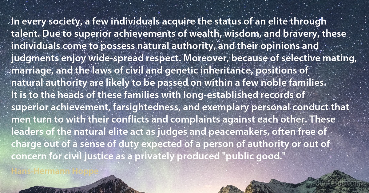 In every society, a few individuals acquire the status of an elite through talent. Due to superior achievements of wealth, wisdom, and bravery, these individuals come to possess natural authority, and their opinions and judgments enjoy wide-spread respect. Moreover, because of selective mating, marriage, and the laws of civil and genetic inheritance, positions of natural authority are likely to be passed on within a few noble families. It is to the heads of these families with long-established records of superior achievement, farsightedness, and exemplary personal conduct that men turn to with their conflicts and complaints against each other. These leaders of the natural elite act as judges and peacemakers, often free of charge out of a sense of duty expected of a person of authority or out of concern for civil justice as a privately produced "public good." (Hans-Hermann Hoppe)