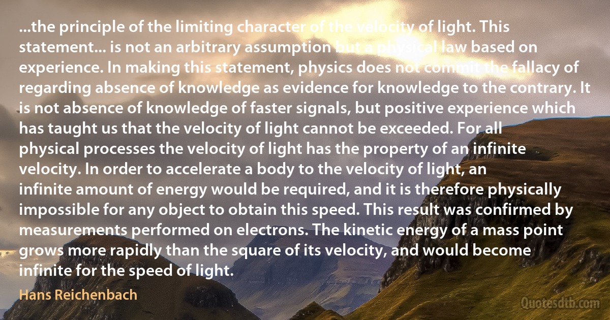 ...the principle of the limiting character of the velocity of light. This statement... is not an arbitrary assumption but a physical law based on experience. In making this statement, physics does not commit the fallacy of regarding absence of knowledge as evidence for knowledge to the contrary. It is not absence of knowledge of faster signals, but positive experience which has taught us that the velocity of light cannot be exceeded. For all physical processes the velocity of light has the property of an infinite velocity. In order to accelerate a body to the velocity of light, an infinite amount of energy would be required, and it is therefore physically impossible for any object to obtain this speed. This result was confirmed by measurements performed on electrons. The kinetic energy of a mass point grows more rapidly than the square of its velocity, and would become infinite for the speed of light. (Hans Reichenbach)