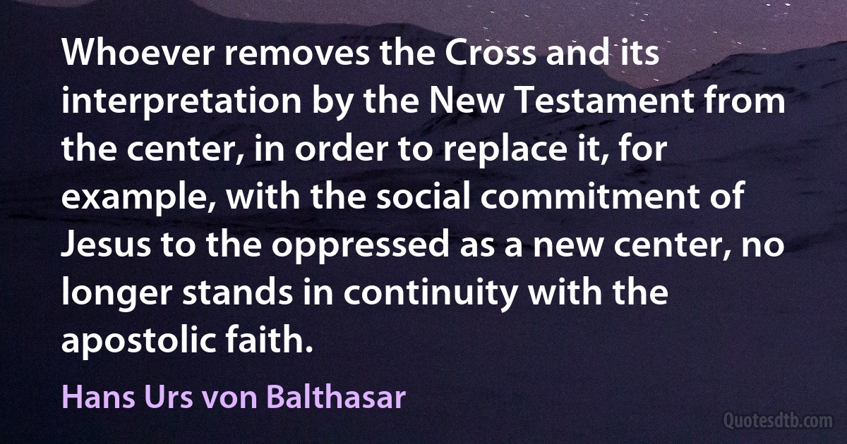 Whoever removes the Cross and its interpretation by the New Testament from the center, in order to replace it, for example, with the social commitment of Jesus to the oppressed as a new center, no longer stands in continuity with the apostolic faith. (Hans Urs von Balthasar)