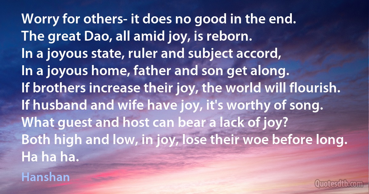 Worry for others- it does no good in the end.
The great Dao, all amid joy, is reborn.
In a joyous state, ruler and subject accord,
In a joyous home, father and son get along.
If brothers increase their joy, the world will flourish.
If husband and wife have joy, it's worthy of song.
What guest and host can bear a lack of joy?
Both high and low, in joy, lose their woe before long.
Ha ha ha. (Hanshan)