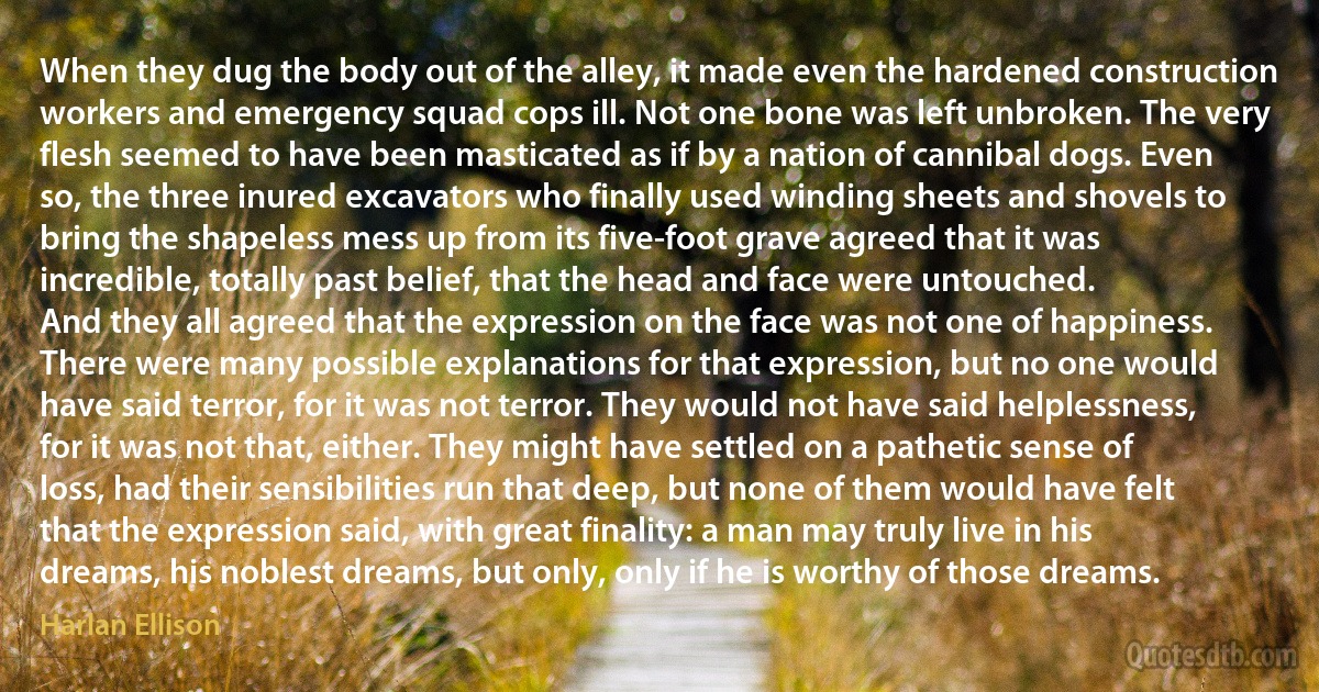 When they dug the body out of the alley, it made even the hardened construction workers and emergency squad cops ill. Not one bone was left unbroken. The very flesh seemed to have been masticated as if by a nation of cannibal dogs. Even so, the three inured excavators who finally used winding sheets and shovels to bring the shapeless mess up from its five-foot grave agreed that it was incredible, totally past belief, that the head and face were untouched.
And they all agreed that the expression on the face was not one of happiness. There were many possible explanations for that expression, but no one would have said terror, for it was not terror. They would not have said helplessness, for it was not that, either. They might have settled on a pathetic sense of loss, had their sensibilities run that deep, but none of them would have felt that the expression said, with great finality: a man may truly live in his dreams, his noblest dreams, but only, only if he is worthy of those dreams. (Harlan Ellison)