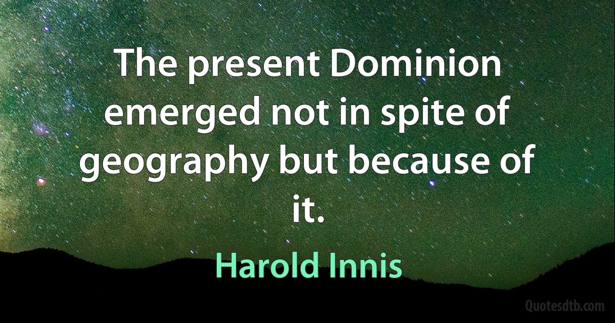 The present Dominion emerged not in spite of geography but because of it. (Harold Innis)