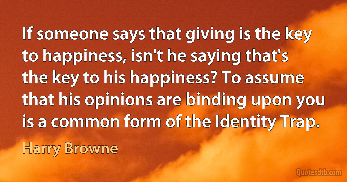 If someone says that giving is the key to happiness, isn't he saying that's the key to his happiness? To assume that his opinions are binding upon you is a common form of the Identity Trap. (Harry Browne)