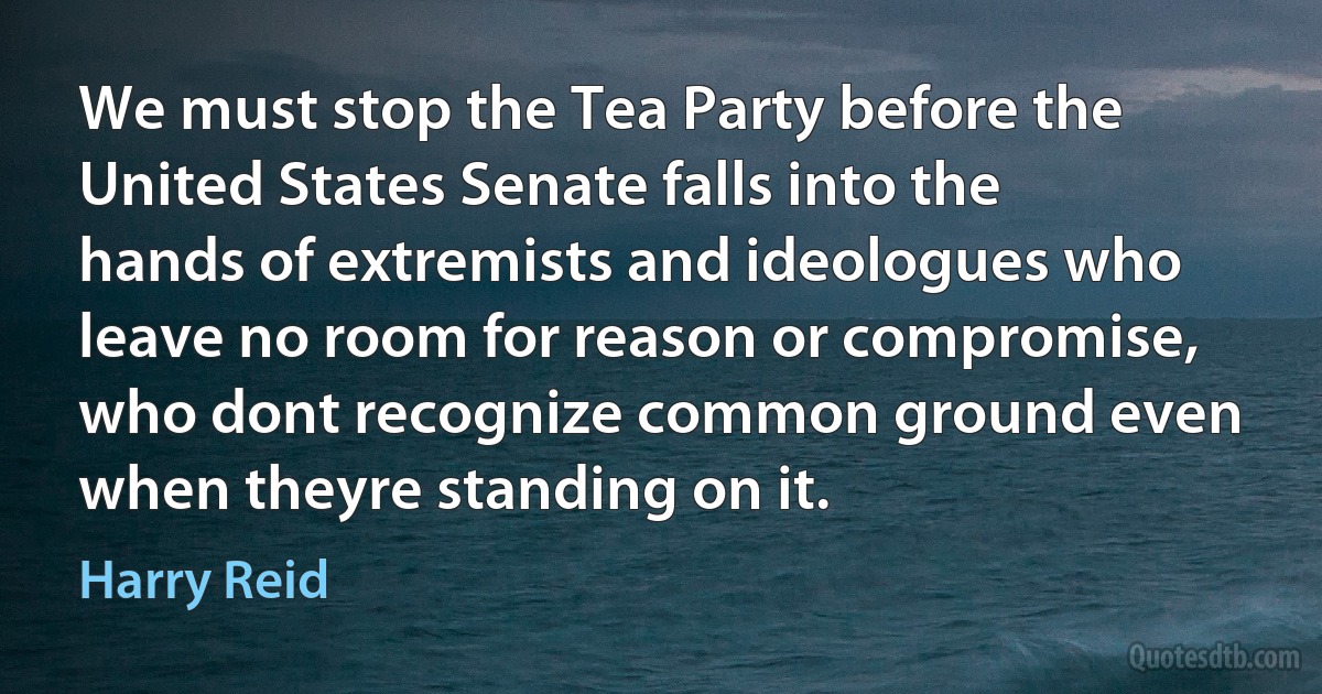 We must stop the Tea Party before the United States Senate falls into the hands of extremists and ideologues who leave no room for reason or compromise, who dont recognize common ground even when theyre standing on it. (Harry Reid)