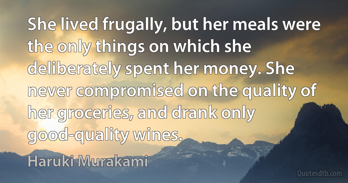 She lived frugally, but her meals were the only things on which she deliberately spent her money. She never compromised on the quality of her groceries, and drank only good-quality wines. (Haruki Murakami)