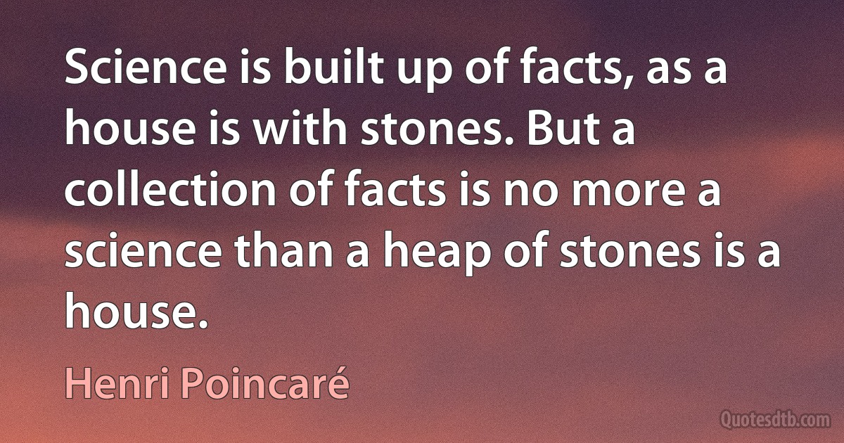 Science is built up of facts, as a house is with stones. But a collection of facts is no more a science than a heap of stones is a house. (Henri Poincaré)