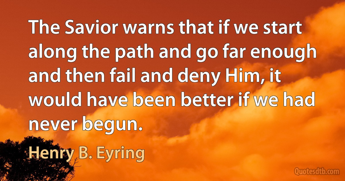 The Savior warns that if we start along the path and go far enough and then fail and deny Him, it would have been better if we had never begun. (Henry B. Eyring)