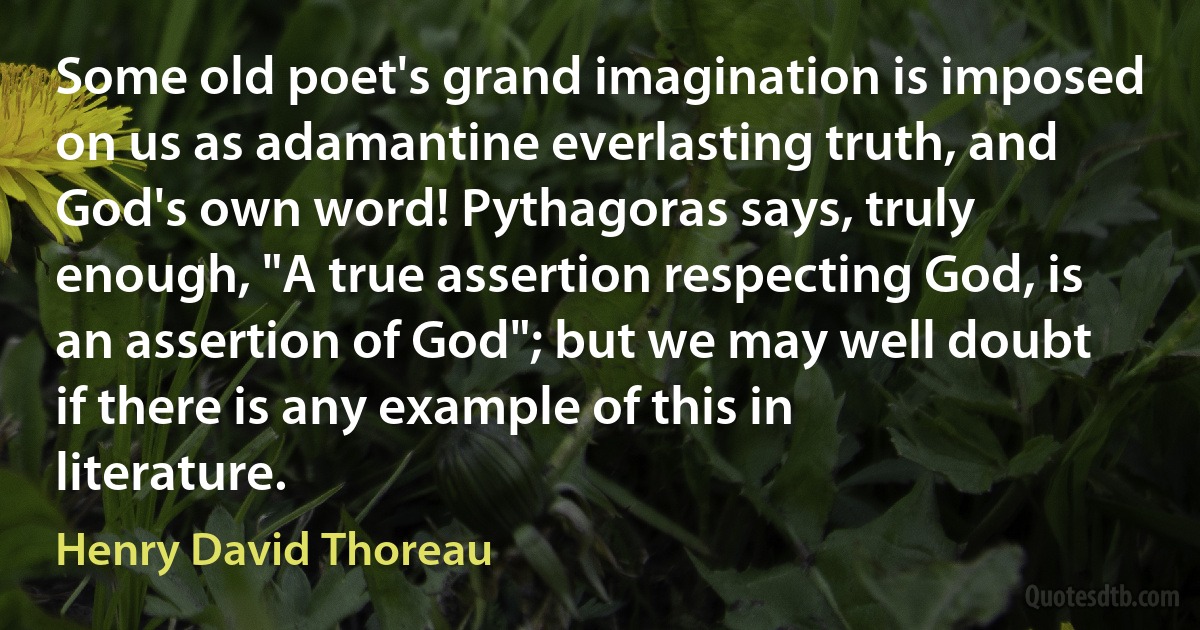 Some old poet's grand imagination is imposed on us as adamantine everlasting truth, and God's own word! Pythagoras says, truly enough, "A true assertion respecting God, is an assertion of God"; but we may well doubt if there is any example of this in literature. (Henry David Thoreau)