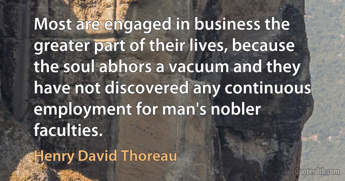 Most are engaged in business the greater part of their lives, because the soul abhors a vacuum and they have not discovered any continuous employment for man's nobler faculties. (Henry David Thoreau)