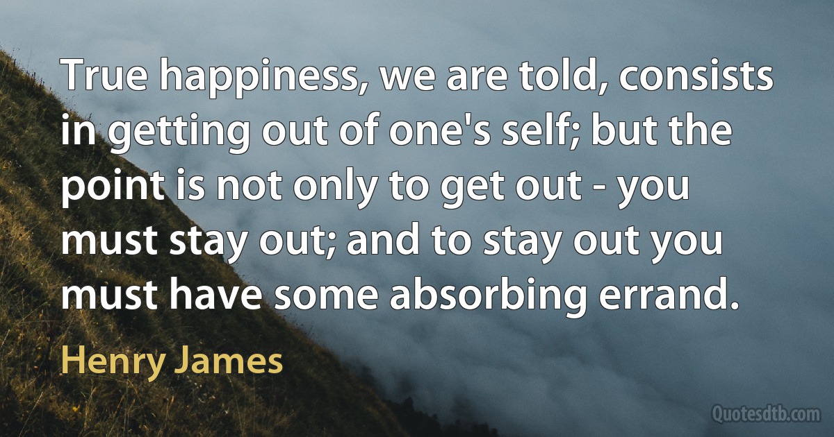 True happiness, we are told, consists in getting out of one's self; but the point is not only to get out - you must stay out; and to stay out you must have some absorbing errand. (Henry James)