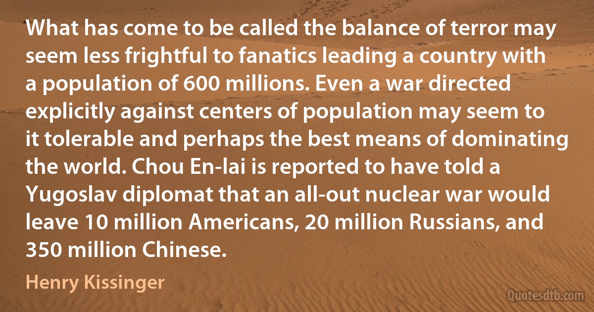 What has come to be called the balance of terror may seem less frightful to fanatics leading a country with a population of 600 millions. Even a war directed explicitly against centers of population may seem to it tolerable and perhaps the best means of dominating the world. Chou En-lai is reported to have told a Yugoslav diplomat that an all-out nuclear war would leave 10 million Americans, 20 million Russians, and 350 million Chinese. (Henry Kissinger)