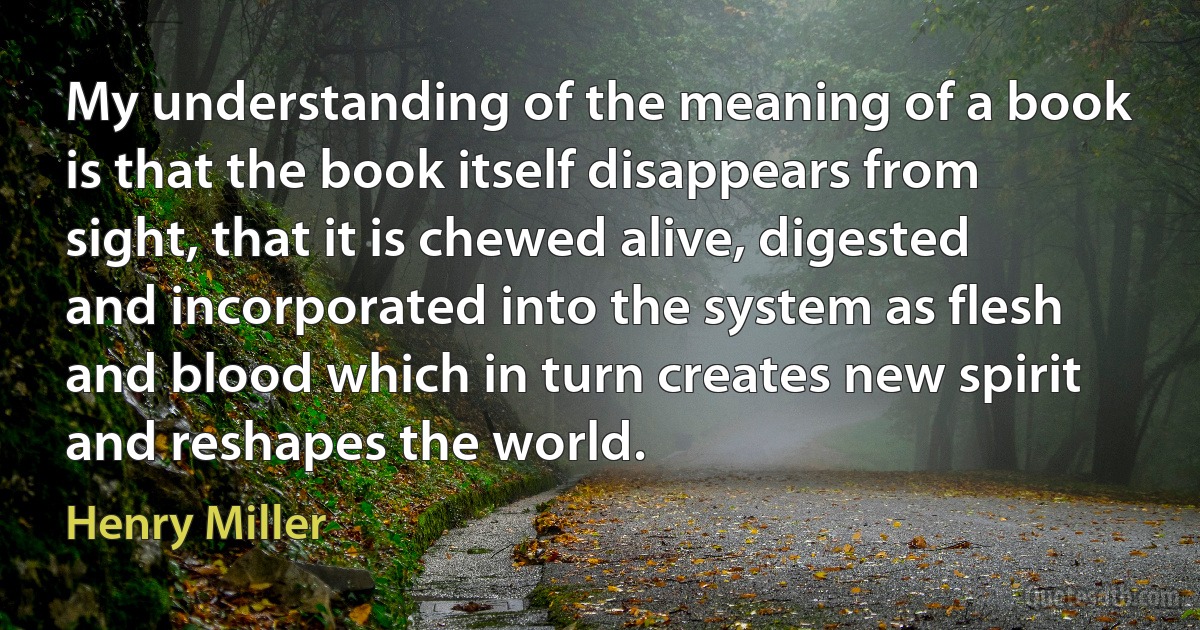 My understanding of the meaning of a book is that the book itself disappears from sight, that it is chewed alive, digested and incorporated into the system as flesh and blood which in turn creates new spirit and reshapes the world. (Henry Miller)