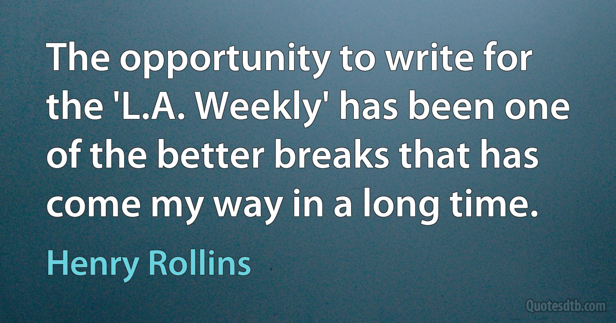 The opportunity to write for the 'L.A. Weekly' has been one of the better breaks that has come my way in a long time. (Henry Rollins)