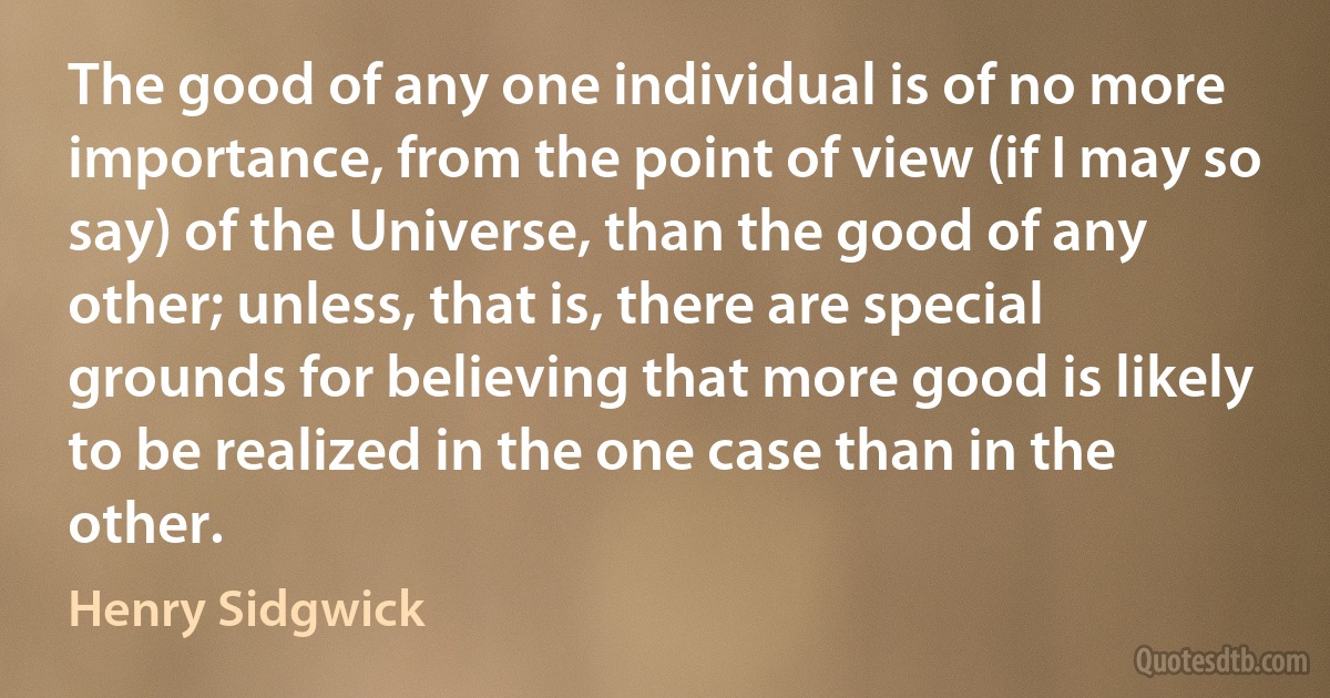 The good of any one individual is of no more importance, from the point of view (if I may so say) of the Universe, than the good of any other; unless, that is, there are special grounds for believing that more good is likely to be realized in the one case than in the other. (Henry Sidgwick)