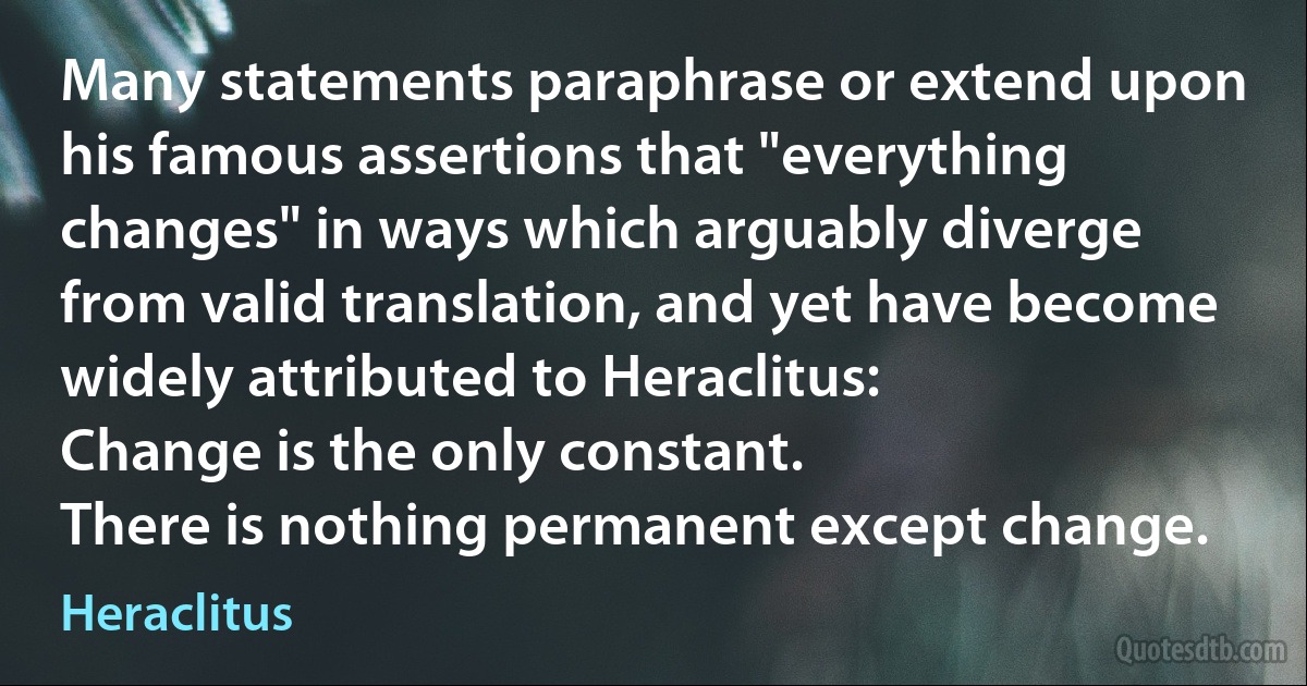 Many statements paraphrase or extend upon his famous assertions that "everything changes" in ways which arguably diverge from valid translation, and yet have become widely attributed to Heraclitus:
Change is the only constant.
There is nothing permanent except change. (Heraclitus)