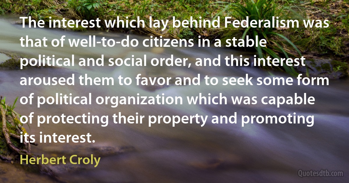 The interest which lay behind Federalism was that of well-to-do citizens in a stable political and social order, and this interest aroused them to favor and to seek some form of political organization which was capable of protecting their property and promoting its interest. (Herbert Croly)