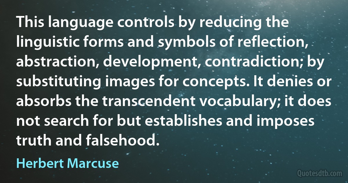 This language controls by reducing the linguistic forms and symbols of reflection, abstraction, development, contradiction; by substituting images for concepts. It denies or absorbs the transcendent vocabulary; it does not search for but establishes and imposes truth and falsehood. (Herbert Marcuse)