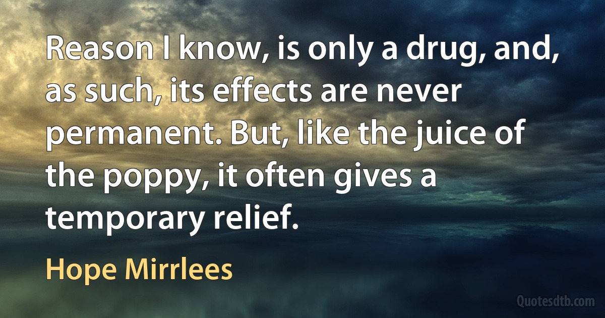 Reason I know, is only a drug, and, as such, its effects are never permanent. But, like the juice of the poppy, it often gives a temporary relief. (Hope Mirrlees)