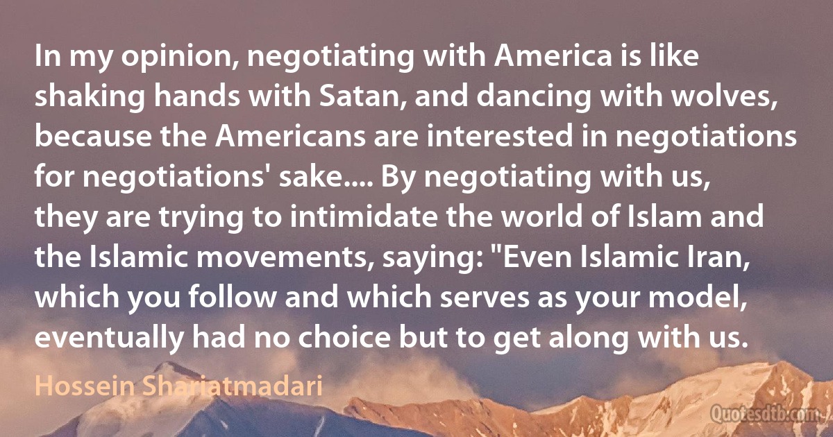 In my opinion, negotiating with America is like shaking hands with Satan, and dancing with wolves, because the Americans are interested in negotiations for negotiations' sake.... By negotiating with us, they are trying to intimidate the world of Islam and the Islamic movements, saying: "Even Islamic Iran, which you follow and which serves as your model, eventually had no choice but to get along with us. (Hossein Shariatmadari)