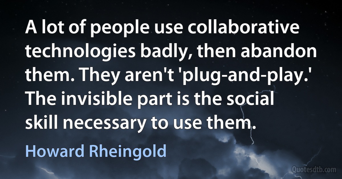 A lot of people use collaborative technologies badly, then abandon them. They aren't 'plug-and-play.' The invisible part is the social skill necessary to use them. (Howard Rheingold)