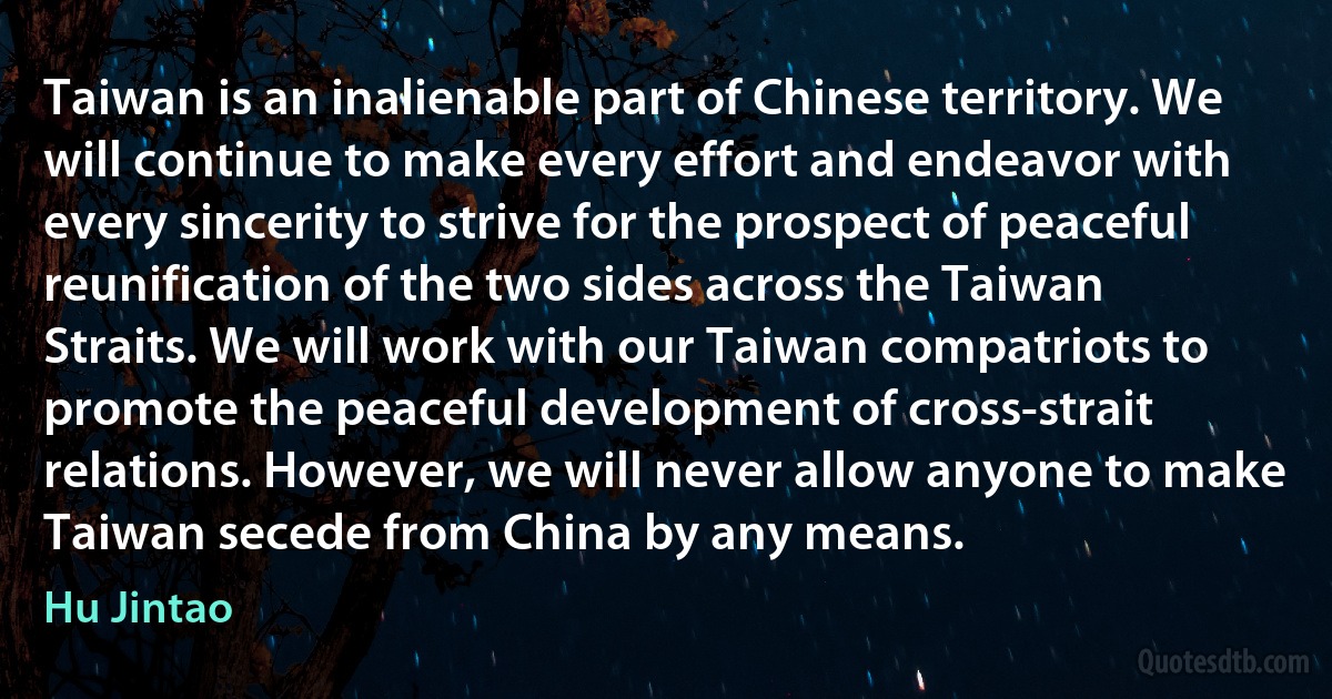 Taiwan is an inalienable part of Chinese territory. We will continue to make every effort and endeavor with every sincerity to strive for the prospect of peaceful reunification of the two sides across the Taiwan Straits. We will work with our Taiwan compatriots to promote the peaceful development of cross-strait relations. However, we will never allow anyone to make Taiwan secede from China by any means. (Hu Jintao)