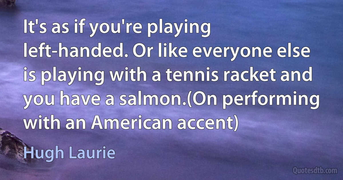 It's as if you're playing left-handed. Or like everyone else is playing with a tennis racket and you have a salmon.(On performing with an American accent) (Hugh Laurie)