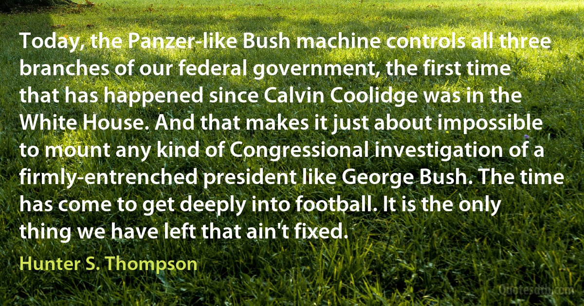 Today, the Panzer-like Bush machine controls all three branches of our federal government, the first time that has happened since Calvin Coolidge was in the White House. And that makes it just about impossible to mount any kind of Congressional investigation of a firmly-entrenched president like George Bush. The time has come to get deeply into football. It is the only thing we have left that ain't fixed. (Hunter S. Thompson)