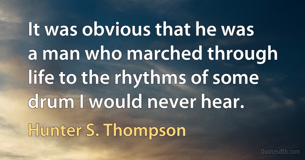 It was obvious that he was a man who marched through life to the rhythms of some drum I would never hear. (Hunter S. Thompson)