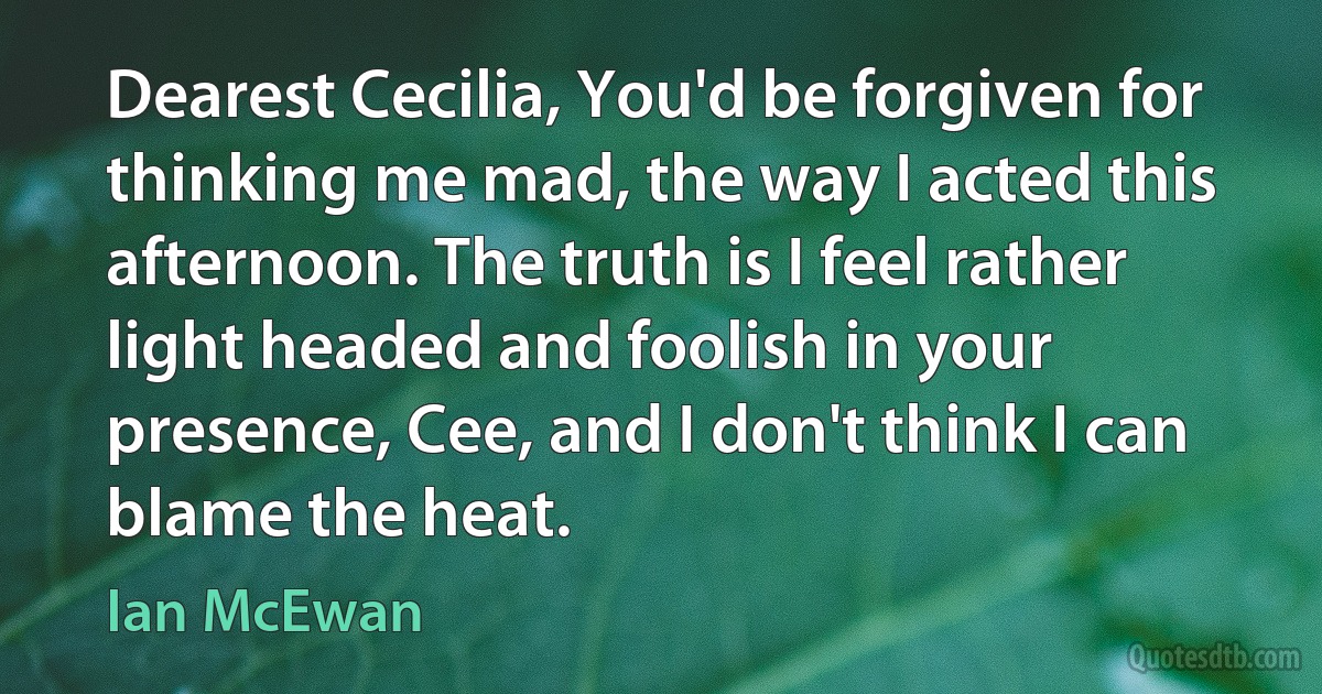 Dearest Cecilia, You'd be forgiven for thinking me mad, the way I acted this afternoon. The truth is I feel rather light headed and foolish in your presence, Cee, and I don't think I can blame the heat. (Ian McEwan)