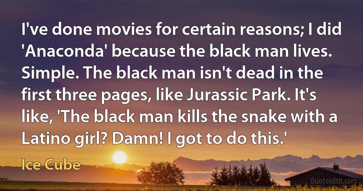 I've done movies for certain reasons; I did 'Anaconda' because the black man lives. Simple. The black man isn't dead in the first three pages, like Jurassic Park. It's like, 'The black man kills the snake with a Latino girl? Damn! I got to do this.' (Ice Cube)