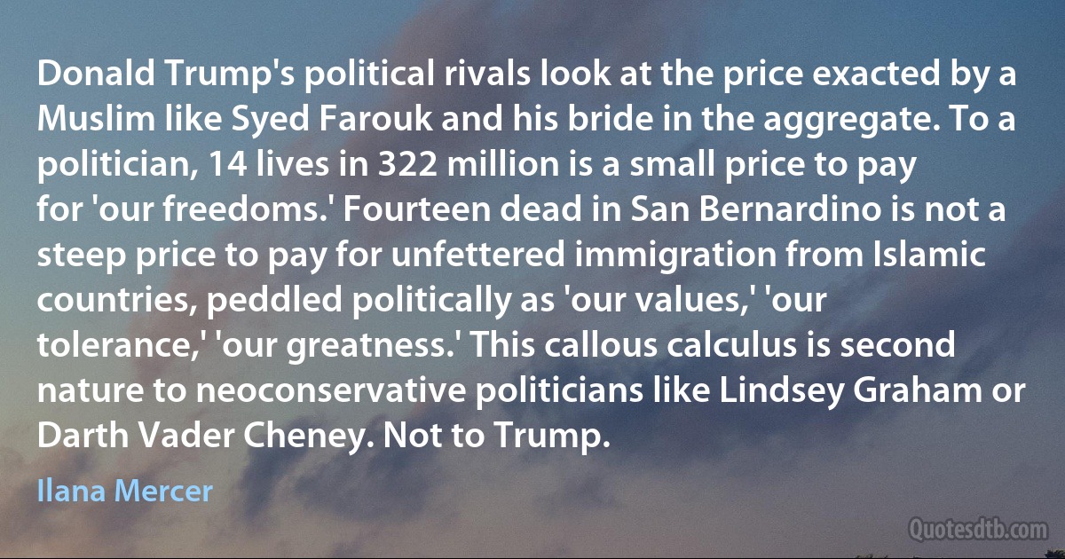 Donald Trump's political rivals look at the price exacted by a Muslim like Syed Farouk and his bride in the aggregate. To a politician, 14 lives in 322 million is a small price to pay for 'our freedoms.' Fourteen dead in San Bernardino is not a steep price to pay for unfettered immigration from Islamic countries, peddled politically as 'our values,' 'our tolerance,' 'our greatness.' This callous calculus is second nature to neoconservative politicians like Lindsey Graham or Darth Vader Cheney. Not to Trump. (Ilana Mercer)