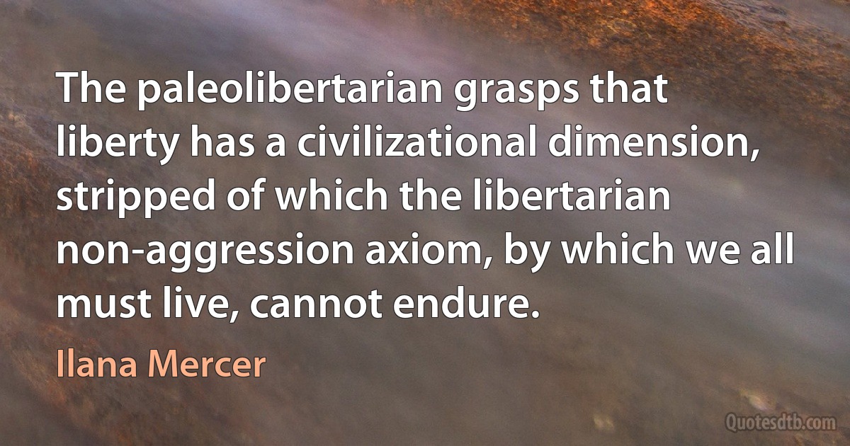 The paleolibertarian grasps that liberty has a civilizational dimension, stripped of which the libertarian non-aggression axiom, by which we all must live, cannot endure. (Ilana Mercer)