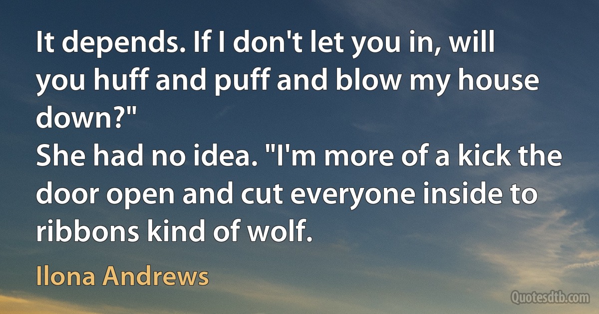 It depends. If I don't let you in, will you huff and puff and blow my house down?"
She had no idea. "I'm more of a kick the door open and cut everyone inside to ribbons kind of wolf. (Ilona Andrews)