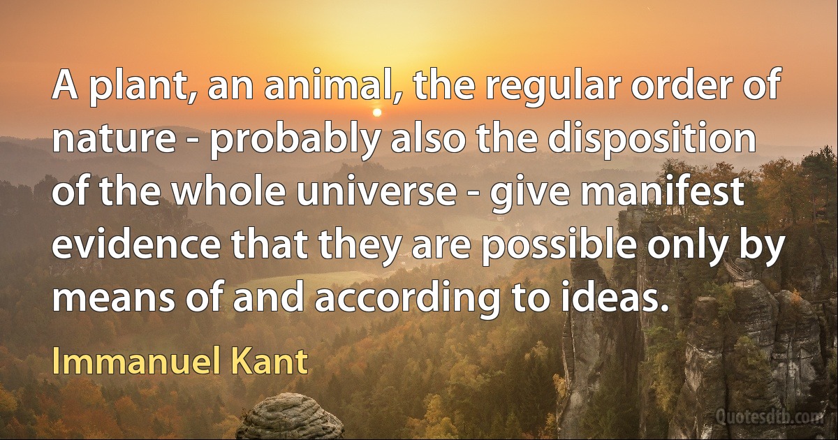 A plant, an animal, the regular order of nature - probably also the disposition of the whole universe - give manifest evidence that they are possible only by means of and according to ideas. (Immanuel Kant)