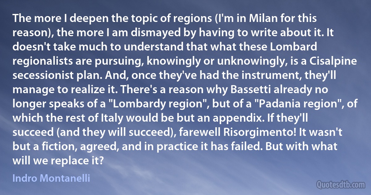 The more I deepen the topic of regions (I'm in Milan for this reason), the more I am dismayed by having to write about it. It doesn't take much to understand that what these Lombard regionalists are pursuing, knowingly or unknowingly, is a Cisalpine secessionist plan. And, once they've had the instrument, they'll manage to realize it. There's a reason why Bassetti already no longer speaks of a "Lombardy region", but of a "Padania region", of which the rest of Italy would be but an appendix. If they'll succeed (and they will succeed), farewell Risorgimento! It wasn't but a fiction, agreed, and in practice it has failed. But with what will we replace it? (Indro Montanelli)