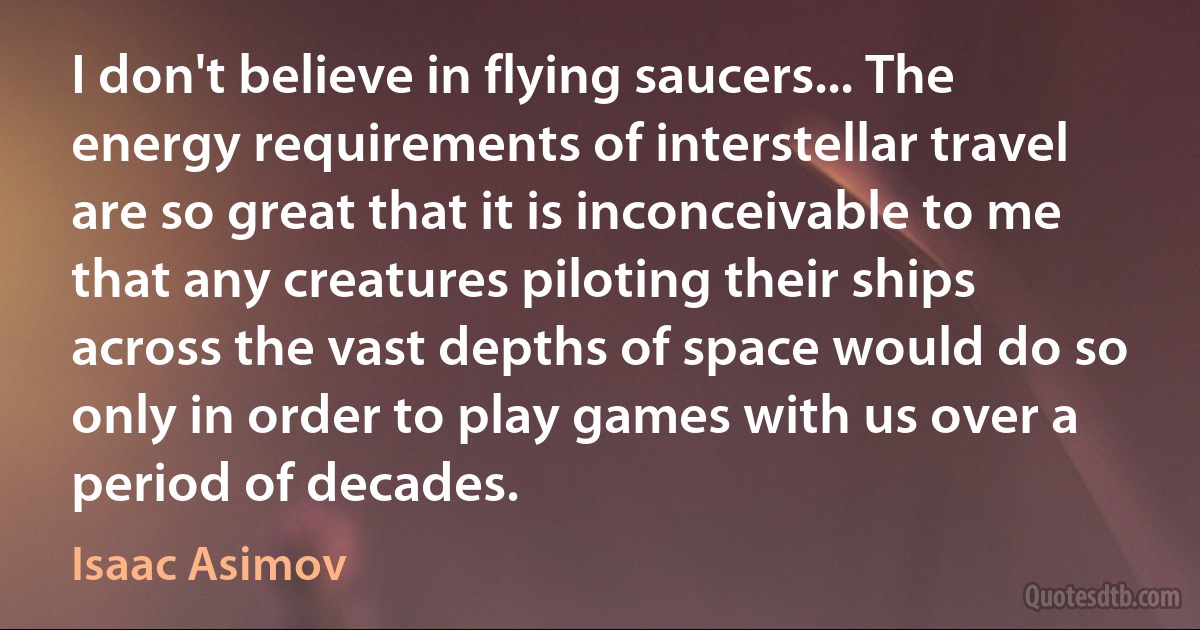 I don't believe in flying saucers... The energy requirements of interstellar travel are so great that it is inconceivable to me that any creatures piloting their ships across the vast depths of space would do so only in order to play games with us over a period of decades. (Isaac Asimov)