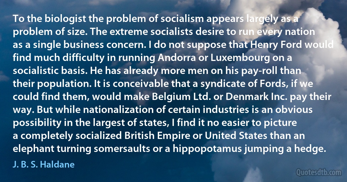 To the biologist the problem of socialism appears largely as a problem of size. The extreme socialists desire to run every nation as a single business concern. I do not suppose that Henry Ford would find much difficulty in running Andorra or Luxembourg on a socialistic basis. He has already more men on his pay-roll than their population. It is conceivable that a syndicate of Fords, if we could find them, would make Belgium Ltd. or Denmark Inc. pay their way. But while nationalization of certain industries is an obvious possibility in the largest of states, I find it no easier to picture a completely socialized British Empire or United States than an elephant turning somersaults or a hippopotamus jumping a hedge. (J. B. S. Haldane)