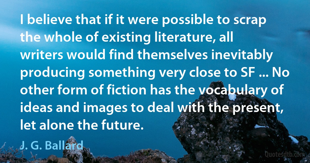 I believe that if it were possible to scrap the whole of existing literature, all writers would find themselves inevitably producing something very close to SF ... No other form of fiction has the vocabulary of ideas and images to deal with the present, let alone the future. (J. G. Ballard)