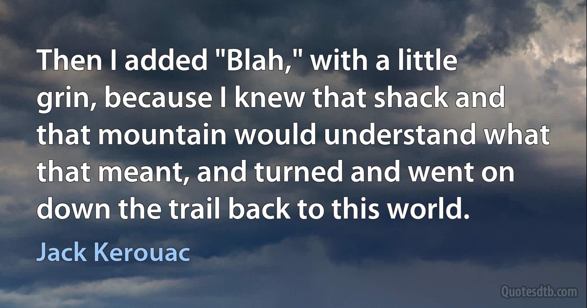 Then I added "Blah," with a little grin, because I knew that shack and that mountain would understand what that meant, and turned and went on down the trail back to this world. (Jack Kerouac)