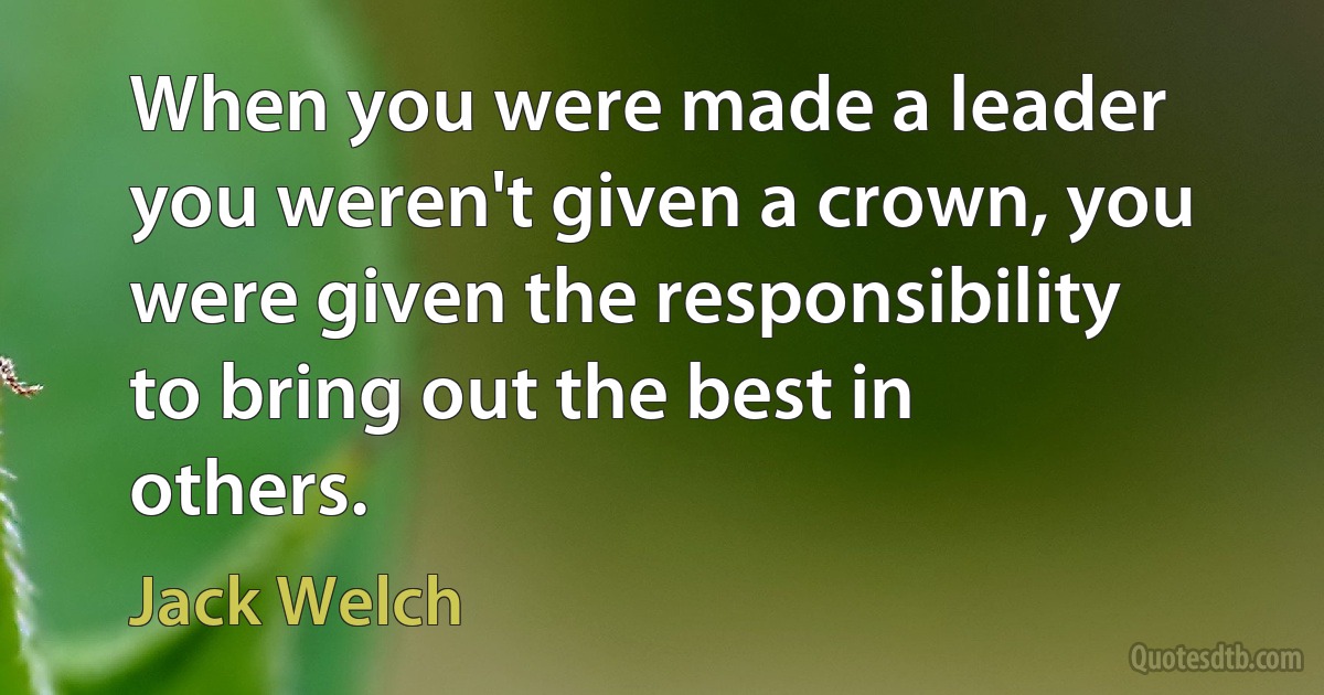 When you were made a leader you weren't given a crown, you were given the responsibility to bring out the best in others. (Jack Welch)