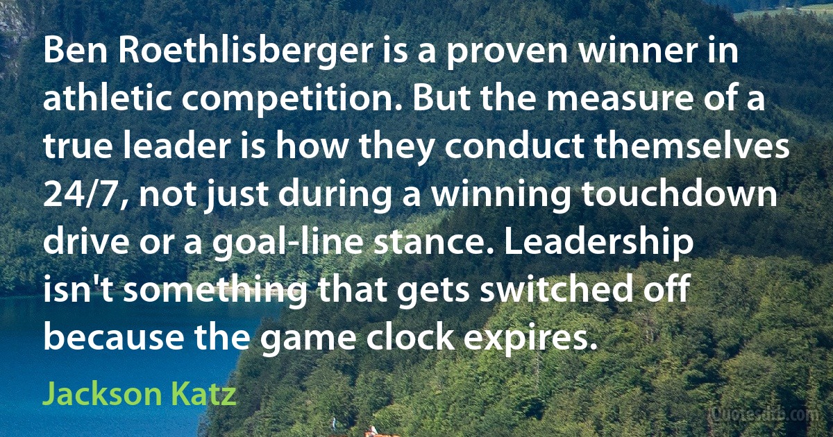 Ben Roethlisberger is a proven winner in athletic competition. But the measure of a true leader is how they conduct themselves 24/7, not just during a winning touchdown drive or a goal-line stance. Leadership isn't something that gets switched off because the game clock expires. (Jackson Katz)