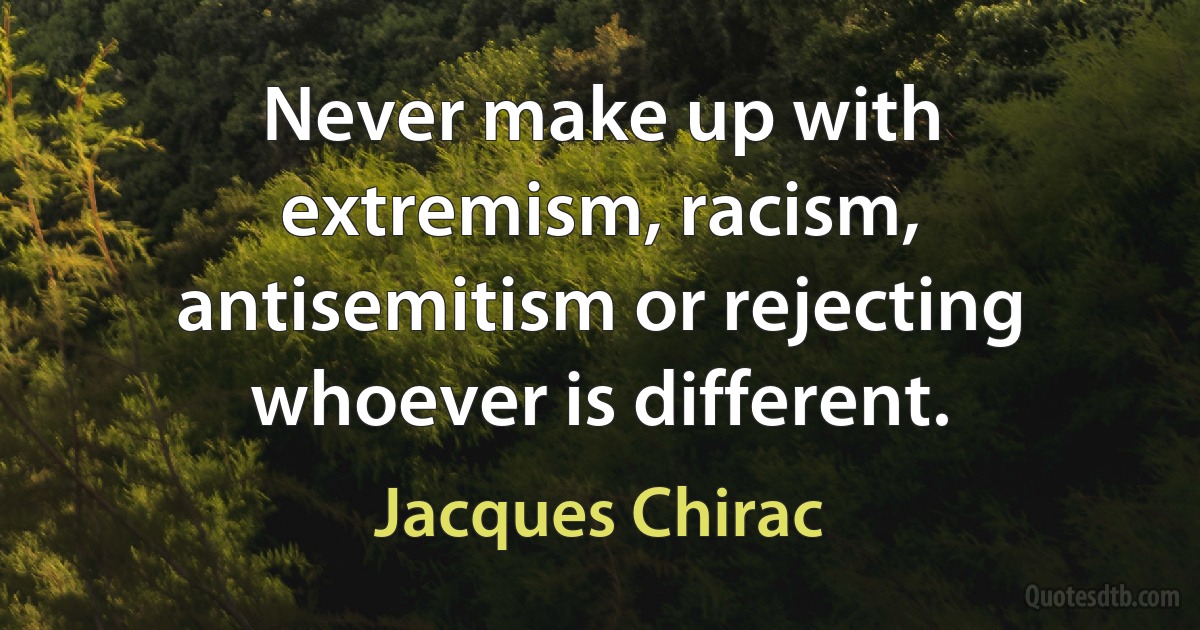 Never make up with extremism, racism, antisemitism or rejecting whoever is different. (Jacques Chirac)