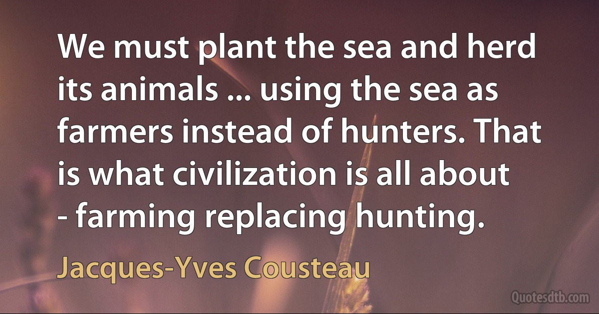 We must plant the sea and herd its animals ... using the sea as farmers instead of hunters. That is what civilization is all about - farming replacing hunting. (Jacques-Yves Cousteau)