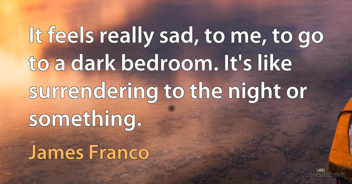 It feels really sad, to me, to go to a dark bedroom. It's like surrendering to the night or something. (James Franco)