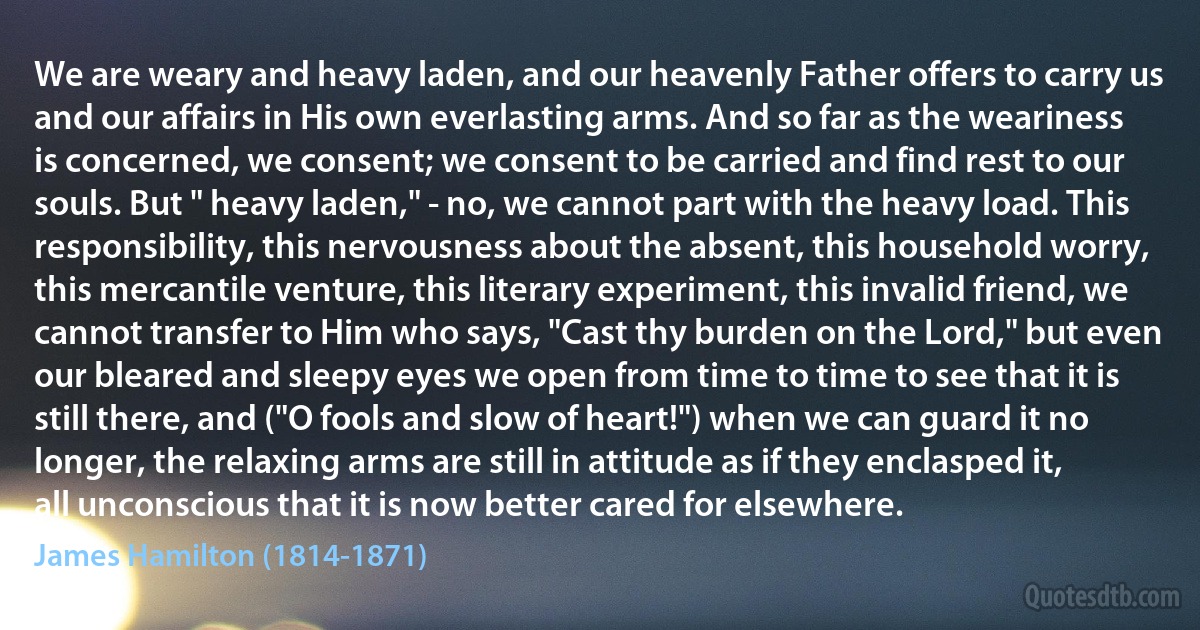 We are weary and heavy laden, and our heavenly Father offers to carry us and our affairs in His own everlasting arms. And so far as the weariness is concerned, we consent; we consent to be carried and find rest to our souls. But " heavy laden," - no, we cannot part with the heavy load. This responsibility, this nervousness about the absent, this household worry, this mercantile venture, this literary experiment, this invalid friend, we cannot transfer to Him who says, "Cast thy burden on the Lord," but even our bleared and sleepy eyes we open from time to time to see that it is still there, and ("O fools and slow of heart!") when we can guard it no longer, the relaxing arms are still in attitude as if they enclasped it, all unconscious that it is now better cared for elsewhere. (James Hamilton (1814-1871))