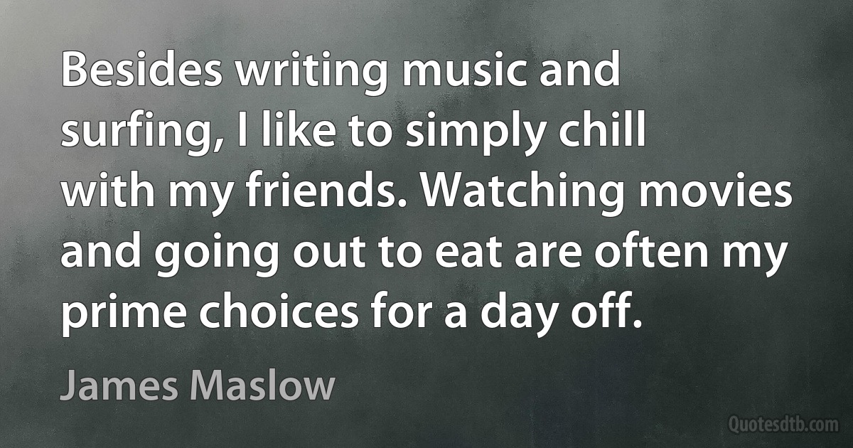 Besides writing music and surfing, I like to simply chill with my friends. Watching movies and going out to eat are often my prime choices for a day off. (James Maslow)