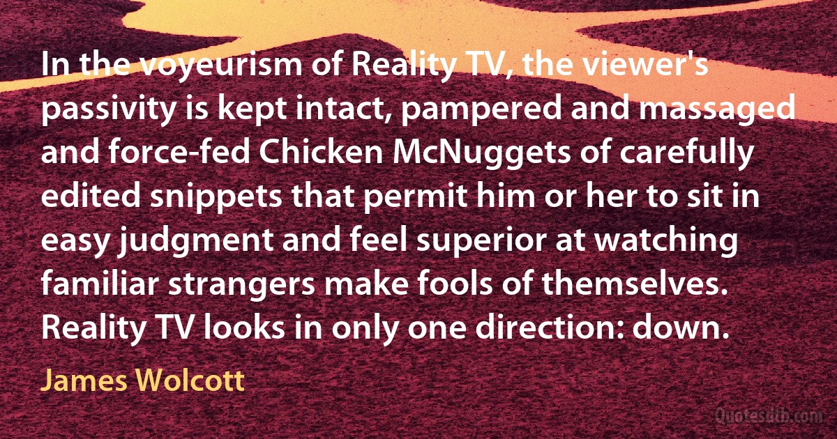 In the voyeurism of Reality TV, the viewer's passivity is kept intact, pampered and massaged and force-fed Chicken McNuggets of carefully edited snippets that permit him or her to sit in easy judgment and feel superior at watching familiar strangers make fools of themselves. Reality TV looks in only one direction: down. (James Wolcott)