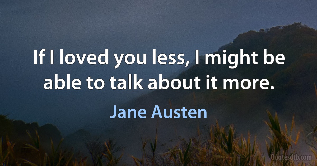 If I loved you less, I might be able to talk about it more. (Jane Austen)