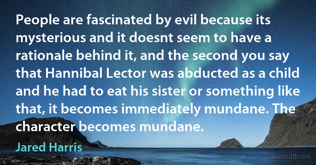 People are fascinated by evil because its mysterious and it doesnt seem to have a rationale behind it, and the second you say that Hannibal Lector was abducted as a child and he had to eat his sister or something like that, it becomes immediately mundane. The character becomes mundane. (Jared Harris)