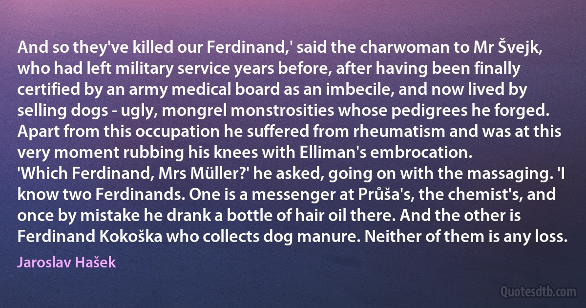 And so they've killed our Ferdinand,' said the charwoman to Mr Švejk, who had left military service years before, after having been finally certified by an army medical board as an imbecile, and now lived by selling dogs - ugly, mongrel monstrosities whose pedigrees he forged.
Apart from this occupation he suffered from rheumatism and was at this very moment rubbing his knees with Elliman's embrocation.
'Which Ferdinand, Mrs Müller?' he asked, going on with the massaging. 'I know two Ferdinands. One is a messenger at Průša's, the chemist's, and once by mistake he drank a bottle of hair oil there. And the other is Ferdinand Kokoška who collects dog manure. Neither of them is any loss. (Jaroslav Hašek)